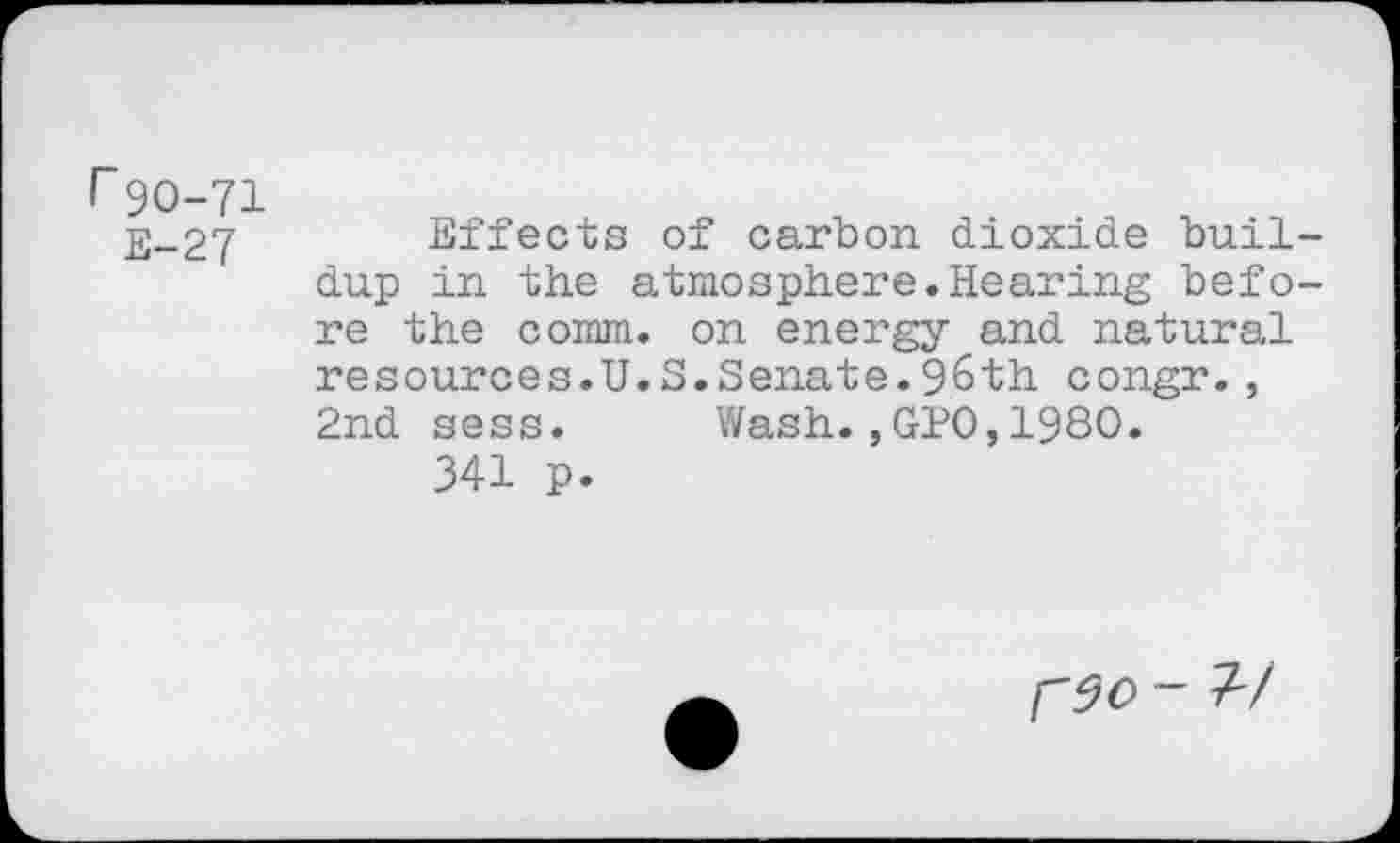 ﻿r 90-71
E-27	Effects of carbon dioxide buil-
dup in the atmosphere.Hearing before the comm, on energy and natural resources.U.S.Senate.96th congr., 2nd sess. Wash.,GPO,1980.
341 p.